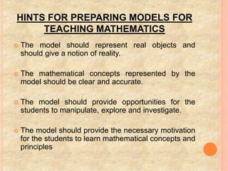 HINTS FOR PREPARING MODELS FOR
TEACHING MATHEMATICS
 The model should represent real objects and
should give a notion of reality.
 The mathematical concepts represented by the
model should be clear and accurate.
 The model should provide opportunities for the
students to manipulate, explore and investigate.
 The model should provide the necessary motivation
for the students to learn mathematical concepts and
principles
 