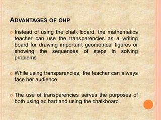 ADVANTAGES OF OHP
 Instead of using the chalk board, the mathematics
teacher can use the transparencies as a writing
board for drawing important geometrical figures or
showing the sequences of steps in solving
problems
 While using transparencies, the teacher can always
face her audience
 The use of transparencies serves the purposes of
both using ac hart and using the chalkboard
 
