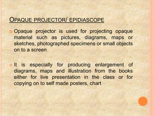 OPAQUE PROJECTOR/ EPIDIASCOPE
 Opaque projector is used for projecting opaque
material such as pictures, diagrams, maps or
sketches, photographed specimens or small objects
on to a screen
 It is especially for producing enlargement of
diagrams, maps and illustration from the books
either for live presentation in the class or for
copying on to self made posters, chart
 
