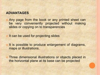 ADVANTAGES
 Any page from the book or any printed sheet can
be very conveniently projected without making
slides or copying on to transparencies
 It can be used for projecting slides
 It is possible to produce enlargement of diagrams,
maps or illustrations.
 Three dimensional illustrations or objects placed in
the horizontal plane at its base can be projected
 