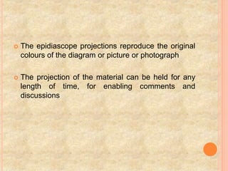  The epidiascope projections reproduce the original
colours of the diagram or picture or photograph
 The projection of the material can be held for any
length of time, for enabling comments and
discussions
 