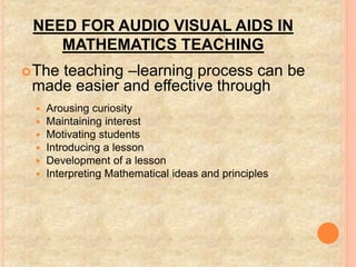 NEED FOR AUDIO VISUAL AIDS IN
MATHEMATICS TEACHING
The teaching –learning process can be
made easier and effective through
 Arousing curiosity
 Maintaining interest
 Motivating students
 Introducing a lesson
 Development of a lesson
 Interpreting Mathematical ideas and principles
 