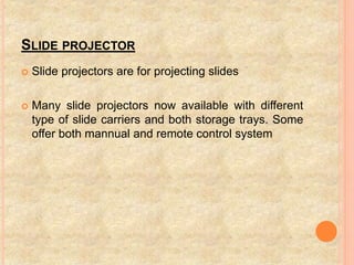 SLIDE PROJECTOR
 Slide projectors are for projecting slides
 Many slide projectors now available with different
type of slide carriers and both storage trays. Some
offer both mannual and remote control system
 