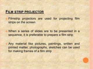 FILM STRIP PROJECTOR
 Filmstrip projectors are used for projecting film
strips on the screen
 When a series of slides are to be presented in a
sequence, it is preferable to prepare a film strip
 Any material like pictures, paintings, written and
printed matter, photographs, sketches can be used
for making frames of a film strip
 