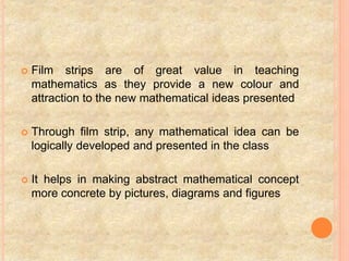  Film strips are of great value in teaching
mathematics as they provide a new colour and
attraction to the new mathematical ideas presented
 Through film strip, any mathematical idea can be
logically developed and presented in the class
 It helps in making abstract mathematical concept
more concrete by pictures, diagrams and figures
 