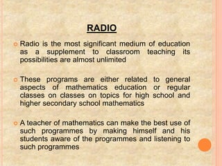 RADIO
 Radio is the most significant medium of education
as a supplement to classroom teaching its
possibilities are almost unlimited
 These programs are either related to general
aspects of mathematics education or regular
classes on classes on topics for high school and
higher secondary school mathematics
 A teacher of mathematics can make the best use of
such programmes by making himself and his
students aware of the programmes and listening to
such programmes
 