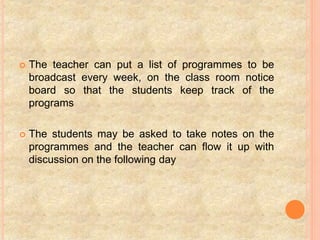  The teacher can put a list of programmes to be
broadcast every week, on the class room notice
board so that the students keep track of the
programs
 The students may be asked to take notes on the
programmes and the teacher can flow it up with
discussion on the following day
 