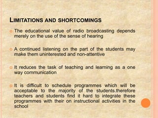 LIMITATIONS AND SHORTCOMINGS
 The educational value of radio broadcasting depends
merely on the use of the sense of hearing
 A continued listening on the part of the students may
make them uninterested and non-attentive
 It reduces the task of teaching and learning as a one
way communication
 It is difficult to schedule programmes which will be
acceptable to the majority of the students.therefore
teachers and students find it hard to integrate these
programmes with their on instructional activities in the
school
 