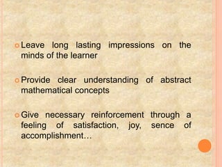  Leave long lasting impressions on the
minds of the learner
 Provide clear understanding of abstract
mathematical concepts
 Give necessary reinforcement through a
feeling of satisfaction, joy, sence of
accomplishment…
 