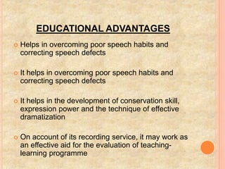EDUCATIONAL ADVANTAGES
 Helps in overcoming poor speech habits and
correcting speech defects
 It helps in overcoming poor speech habits and
correcting speech defects
 It helps in the development of conservation skill,
expression power and the technique of effective
dramatization
 On account of its recording service, it may work as
an effective aid for the evaluation of teaching-
learning programme
 