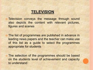 TELEVISION
 Television conveys the message through sound
also depicts the content with relevant pictures,
figures and scenes
 The list of programmes are published in advance in
leading news papers and the teacher can make use
of this list as a guide to select the programmes
appropriate for students
 The selection of the programmes should be based
on the students level of achievement and capacity
to understand
 