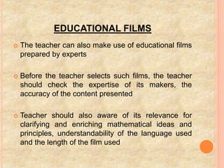 EDUCATIONAL FILMS
 The teacher can also make use of educational films
prepared by experts
 Before the teacher selects such films, the teacher
should check the expertise of its makers, the
accuracy of the content presented
 Teacher should also aware of its relevance for
clarifying and enriching mathematical ideas and
principles, understandability of the language used
and the length of the film used
 