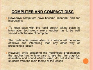 COMPUTER AND COMPACT DISC
 Nowadays computers have become important aids for
instructions
 To keep pace with the rapid growth taking place in
information technology, every teacher has to be well
versed with the use of computer
 The multimedia presentation of a lesson will be more
effective and interesting than any other way of
presenting a lesson
 However, while preparing the multimedia presentation
the teacher has to take care to see that the graphics
animation and sound effects used, do not distract the
students from the main theme of the lesson
 