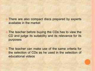  There are also compact discs prepared by experts
available in the market
 The teacher before buying the CDs has to view the
CD and judge its suitability and its relevance for its
purposes
 The teacher can make use of the same criteria for
the selection of CDs as he used in the selection of
educational videos
 