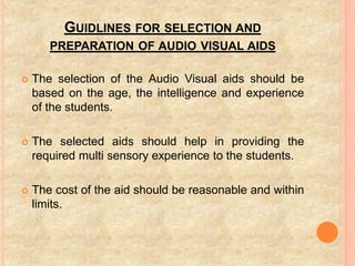 GUIDLINES FOR SELECTION AND
PREPARATION OF AUDIO VISUAL AIDS
 The selection of the Audio Visual aids should be
based on the age, the intelligence and experience
of the students.
 The selected aids should help in providing the
required multi sensory experience to the students.
 The cost of the aid should be reasonable and within
limits.
 