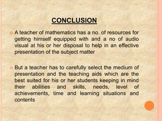 CONCLUSION
 A teacher of mathematics has a no. of resources for
getting himself equipped with and a no of audio
visual at his or her disposal to help in an effective
presentation of the subject matter
 But a teacher has to carefully select the medium of
presentation and the teaching aids which are the
best suited for his or her students keeping in mind
their abilities and skills, needs, level of
achievements, time and learning situations and
contents
 