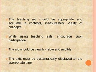  The teaching aid should be appropriate and
accurate in contents, measurement, clarity of
concepts…
 While using teaching aids, encourage pupil
participation
 The aid should be clearly visible and audible
 The aids must be systematically displayed at the
appropriate time
 