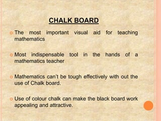 CHALK BOARD
 The most important visual aid for teaching
mathematics
 Most indispensable tool in the hands of a
mathematics teacher
 Mathematics can’t be tough effectively with out the
use of Chalk board.
 Use of colour chalk can make the black board work
appealing and attractive.
 