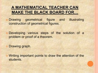 A MATHEMATICAL TEACHER CAN
MAKE THE BLACK BOARD FOR…
 Drawing geometrical figure and illustrating
construction of geometrical figures.
 Developing various steps of the solution of a
problem or proof of a theorem.
 Drawing graph.
 Writing important points to draw the attention of the
students.
 