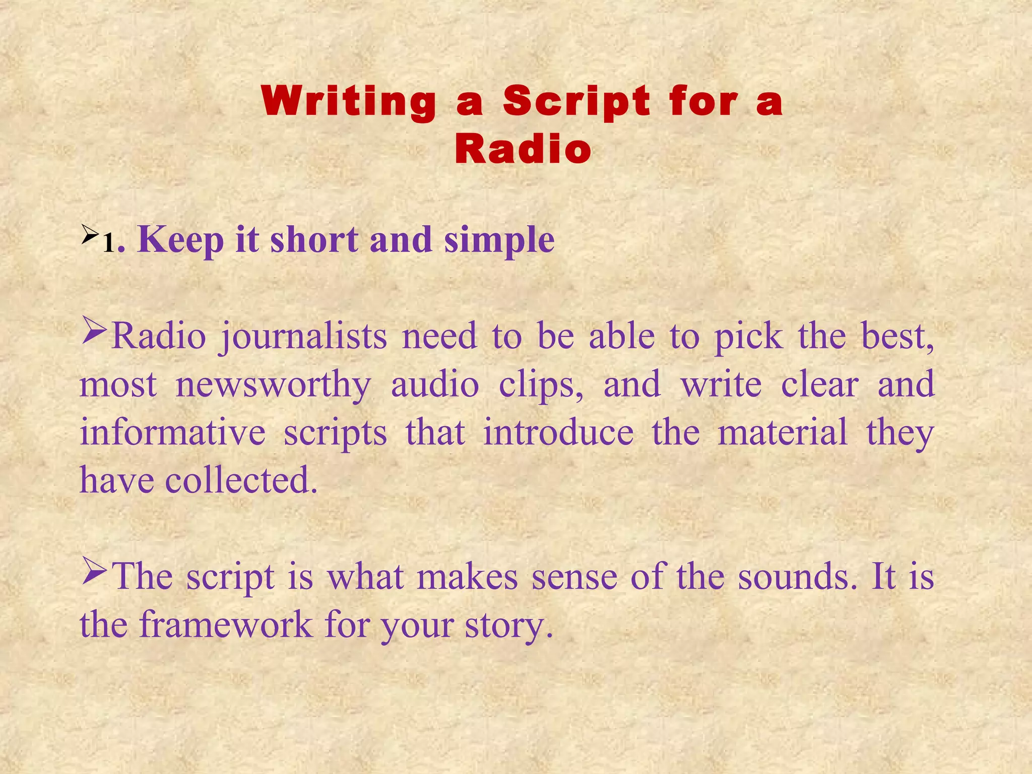 Writing a Script for a
Radio
1. Keep it short and simple
Radio journalists need to be able to pick the best,
most newsworthy audio clips, and write clear and
informative scripts that introduce the material they
have collected.
The script is what makes sense of the sounds. It is
the framework for your story.
 