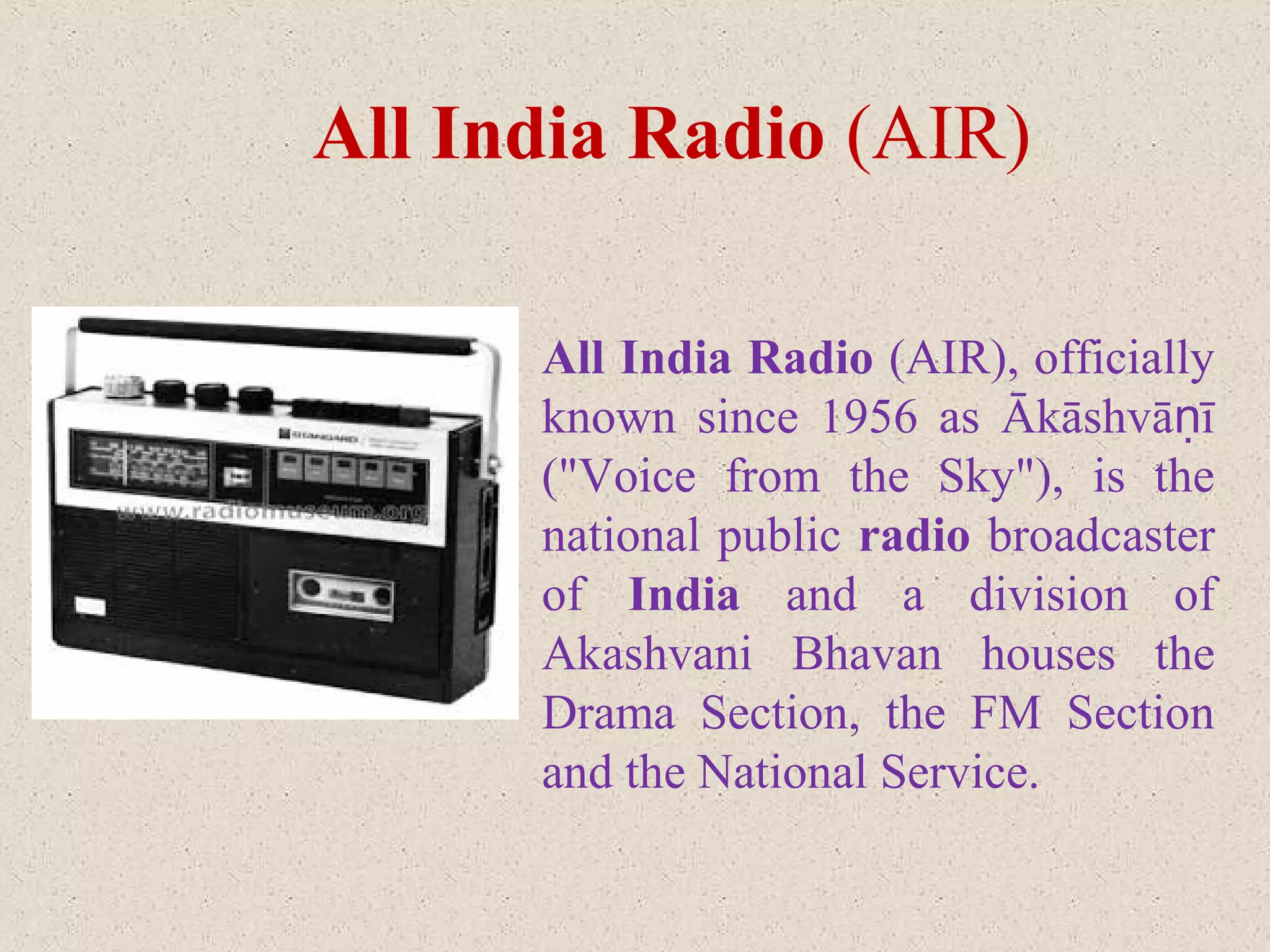 All India Radio (AIR), officially
known since 1956 as Ākāshvā īṇ
("Voice from the Sky"), is the
national public radio broadcaster
of India and a division of
Akashvani Bhavan houses the
Drama Section, the FM Section
and the National Service.
All India Radio (AIR)
 