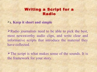 Writing a Script for a
Radio
1. Keep it short and simple
Radio journalists need to be able to pick the best,
most newsworthy audio clips, and write clear and
informative scripts that introduce the material they
have collected.
The script is what makes sense of the sounds. It is
the framework for your story.
 