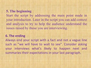 5. The beginning
Start the script by addressing the main point made in
your introduction. Later in the script you can add context
and analysis to try to help the audience understand the
issues raised by those you are interviewing.
6. The ending
Always end your script with a fact and not a vague line
such as "we will have to wait to see". Consider asking
your interviews what’s likely to happen next and
summaries their expectations in your last paragraph.
 
