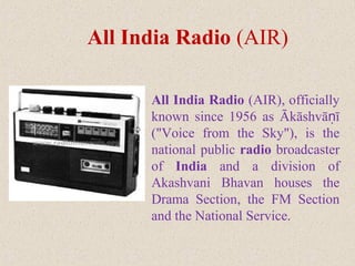 All India Radio (AIR), officially
known since 1956 as Ākāshvā īṇ
("Voice from the Sky"), is the
national public radio broadcaster
of India and a division of
Akashvani Bhavan houses the
Drama Section, the FM Section
and the National Service.
All India Radio (AIR)
 