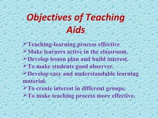 Objectives of Teaching
Aids
Teaching-learning process effective
Make learners active in the classroom.
Develop lesson plan and build interest.
To make students good observer.
Develop easy and understandable learning
material.
To create interest in different groups.
To make teaching process more effective.
 