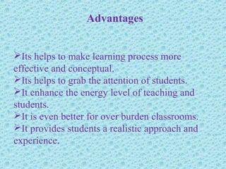 Advantages
Its helps to make learning process more
effective and conceptual.
Its helps to grab the attention of students.
It enhance the energy level of teaching and
students.
It is even better for over burden classrooms.
It provides students a realistic approach and
experience.
 