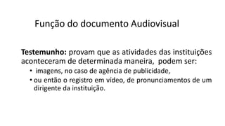 Testemunho: provam que as atividades das instituições
aconteceram de determinada maneira, podem ser:
• imagens, no caso de agência de publicidade,
• ou então o registro em vídeo, de pronunciamentos de um
dirigente da instituição.
Função do documento Audiovisual
 