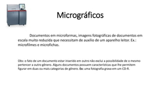 Micrográficos
Documentos em microformas, imagens fotográficas de documentos em
escala muito reduzida que necessitam de auxílio de um aparelho leitor. Ex.:
microfilmes e microfichas.
Obs: o fato de um documento estar inserido em outro não exclui a possibilidade de o mesmo
pertencer a outro gênero. Alguns documentos possuem características que lhe permitem
figurar em duas ou mais categorias de gênero. Ex: uma fotografia grava em um CD-R.
 