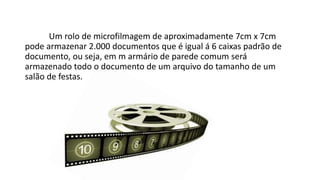 Um rolo de microfilmagem de aproximadamente 7cm x 7cm
pode armazenar 2.000 documentos que é igual á 6 caixas padrão de
documento, ou seja, em m armário de parede comum será
armazenado todo o documento de um arquivo do tamanho de um
salão de festas.
 