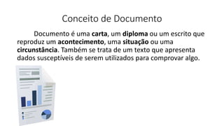 Conceito de Documento
Documento é uma carta, um diploma ou um escrito que
reproduz um acontecimento, uma situação ou uma
circunstância. Também se trata de um texto que apresenta
dados susceptíveis de serem utilizados para comprovar algo.
 