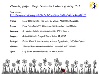 eTwinning project: Magic Seeds – Look what is growing 2012

See more:
http://www.etwinning.net/de/pub/profile.cfm?f=2&l=de&n=78376

France     Ecole d’Hermeville,, 350 route du Village, 76280 HERMEVILLE

France     Ecole Fuon Cauda II , 78, avenue Saint-Lambert, 06100 Nice

Germany    St. Marien-Schule, Kirschenallee 100. 47443 Moers

Hungary    Gyálaréti Óvoda, Szeged, Koszorú utca 44, 6757

Portugal   Escola Básica 1 Santo António, Avenida Egas Moniz , 2300-346 Tomar

Slovakia   Základná škola s materskou školou, Cinobaňa č. 60, Cinobaňa

Spain      Ceip Valles. Inocencio Mateo 35, 24850 Bonar
 