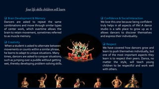 four life skills children will learn
 Brain Development & Memory
Dancers are asked to repeat the same
combinations and move through similar types
of center work, which overtime allows the
brain to retain movement, sometimes referred
to as muscle memory.
 Confidence & Social Interaction
We love this one because being confident
truly helps in all aspects of life! A dance
studio is a safe place to grow up as it
allows dancers to discover themselves
and express their individuality.
 Respect
We have covered how dancers grow and
learn to push themselves individually, but
one of the most important aspects they
learn is to respect their peers. Dance, no
matter the style, will teach young
children to be respectful and work well
with others.
 Creativity
When a student is asked to alternate between
movements or counts within a similar phrase,
he learns to adapt to unique situations. Many
times, dancers are asked to conquer situations,
such as jumping over a puddle without getting
wet, thereby developing problem-solving skills.
 