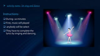  activity name- let sing and dance
Instructions-
 During- 10 minutes
 First, music will played
 anybody will be select
 They have to complete the
lyrics by singing and dancing.
 