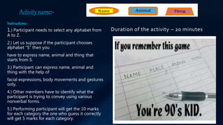 Duration of the activity – 20 minutes
Instructions:-
1.) Participant needs to select any alphabet from
A to Z.
2.) Let us suppose if the participant chooses
alphabet “S” then you
have to express name, animal and thing that
starts from S.
3.) Participant can express name, animal and
thing with the help of
facial expressions, body movements and gestures
only.
4.) Other members have to identify what the
participant is trying to convey using various
nonverbal forms.
5.) Performing participant will get the 10 marks
for each category the one who guess it correctly
will get 5 marks for each category.
Activity name:-
 