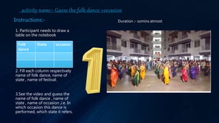 activity name:- Guess the folk dance +occasion
1. Participant needs to draw a
table on the notebook
2. Fill each column respectively
name of folk dance, name of
state , name of festival.
3.See the video and guess the
name of folk dance , name of
state , name of occasion ,i.e. In
which occasion this dance is
performed, which state it refers.
Folk
dance
State occasion
Instructions:- Duration :- 10mins atmost
 
