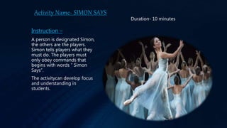 Activity Name- SIMON SAYS
Instruction –
A person is designated Simon,
the others are the players.
Simon tells players what they
must do. The players must
only obey commands that
begins with words “ Simon
Says”.
The activitycan develop focus
and understanding in
students.
Duration- 10 minutes
 