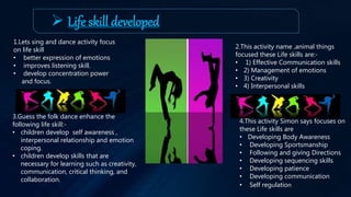  Life skill developed
1.Lets sing and dance activity focus
on life skill
• better expression of emotions
• improves listening skill.
• develop concentration power
and focus.
2.This activity name ,animal things
focused these Life skills are:-
• 1) Effective Communication skills
• 2) Management of emotions
• 3) Creativity
• 4) Interpersonal skills
3.Guess the folk dance enhance the
following life skill:-
• children develop self awareness ,
interpersonal relationship and emotion
coping.
• children develop skills that are
necessary for learning such as creativity,
communication, critical thinking, and
collaboration.
4.This activity Simon says focuses on
these Life skills are
• Developing Body Awareness
• Developing Sportsmanship
• Following and giving Directions
• Developing sequencing skills
• Developing patience
• Developing communication
• Self regulation
 