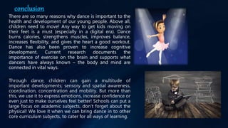 conclusion
There are so many reasons why dance is important to the
health and development of our young people. Above all,
children need to move! Any way to get kids moving on
their feet is a must (especially in a digital era). Dance
burns calories, strengthens muscles, improves balance,
increases flexibility, and gives the heart a good workout.
Dance has also been proven to increase cognitive
development. Current research documents the
importance of exercise on the brain and supports what
dancers have always known – the body and mind are
connected in vital ways.
Through dance, children can gain a multitude of
important developments; sensory and spatial awareness,
coordination, concentration and mobility. But more than
this, we use it to express emotions, increase confidence or
even just to make ourselves feel better! Schools can put a
large focus on academic subjects, don't forget about the
physical! We love it when we can bring dance in to other
core curriculum subjects, to cater for all ways of learning.
 
