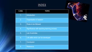 INDEX
S.NO. TOPIC
1. Introduction
2. Organisation of session
3. Rules to be followed
4. Significance with teaching learning process
5. List of activities
6. Life skills which can be developed
7. Conclusion
8. Reference
 