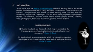  introduction
Audio visual aids are devices or technological media or learning devices are added
devices that help the teacher to clarify, establish, correlate and co-ordinate accurate
concepts, interpretations and enable to make learning more concrete, effective,
interesting, inspirational, meaningful. VISUAL AIDS- Non projected/ unprojected:-
Models, 3-D materials, pictures, dance, charts, flannel graphs, boards, cartoons,
maps, photographs, flashcards, illustrations, posters, Printed material
. SOME DEFINITONS:-
 “Audio-visual aids are those aids which help in completing the
triangular process of learning i.e.; motivation, classification and
stimulation”. Carter V. Good.
 “Audio visuals aids are any device which can be used to make the
learning experience more concrete, more realistic and more dynamic”.
Kinder S. James
 