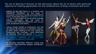 • DANCE AS AN ART Dance is a rhythmic and
expressive movement of the body in
successive movement usually accompanied by
music. It has been said to be the mother of the
arts, for it’s the oldest of the art which actually
reflects individual’s age old need to
communicate different emotions such as joy,
grief, excitement and others.
• Dance simply started as individual’s own life
for almost all occasions, in whatever aspects,
as birth, death, healing of the sick, asking for
forgiveness, war, marriage – were celebrated
by dancing. There are dances that express
thankfulness for a good harvest, in celebration
of religious festivities, or just a mere
pleasurable expression of the body.
• It uniquely intensifies different moods and
emotions that somehow deepen everybody’s
feeling.
The art of dancing it focuses on the discussion about the art of dance with particular
objective of creating appreciation for the combined arts of body movement and music.
 