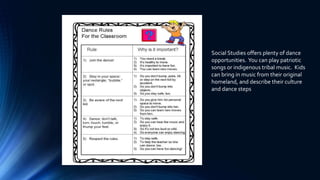 Social Studies offers plenty of dance
opportunities. You can play patriotic
songs or indigenous tribal music. Kids
can bring in music from their original
homeland, and describe their culture
and dance steps
 