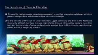 The importance of Dance in Education
 Through the creative process, students are encouraged to use their imagination, collaborate with their
peers to solve problems, and discover multiple solutions to challenges.
 By the time the children get to Lower Elementary, Upper Elementary, and then to the Adolescent
Community, although their taste in music might change, they are still incredibly happy to move their
feet. Also, their repertoire of dance numbers is quite amazing! Some children chose to create their own
dances, and this is always a joy to watch
 