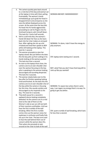 3. The camera quickly pans back around
to a mid shot of the boy and woman sat
at the laptop in time with them yelling
frustratedly. The woman’s hands
immediately go up to grab her head in
disappointment and annoyance as she
sees the defeat displayed across the
screen. At the same time the boy falls
his head into his hands aggressively
proceeding to rub his fingers into his
forehead trying to calm himself down.
This lasts for 1 and a half seconds.
4. Still in a still mid shot, the woman’s
hands fall down her face as she leans
back into her chair makes an annoyed
face. After sighing she sits up a bit
irritated and tired then speaks to BOY
while still looking at the laptop. This
lasts for 1 second.
5. The woman proceeds to slam her
laptop closed. But just before she does
this the boy jolts up from sulking in his
hands looking at the woman puzzled.
This lasts less than a second.
6. As soon as the laptop shuts close, the
camera cuts to an over shoulder shot
over the woman focusing on the boy
who is speaking to the woman looking
discouraged and sounding desperate.
This lasts for 2 seconds.
7. The woman slowly looks over to the
boy after he finishes speaking looking
tired and finished. As she does this the
camera cuts to an over shoulder shot of
the boy while the camera is focusing
her this time. She sounds sombre and
discouraged as she responds to the
boy. This lasts for 2 seconds.
8. They both pause for a second in
awkward silence looking completely
defeated. As the camera cuts to a mid
shot to the side of them on the
Woman’s side so we can still see both
of their reactions and bodies. Until we
hear the first crumble of the wall
breaking. When the first crumble
comes into cue the woman raises her
eyebrows in confusion and finally fully
sits up in her chair. The boy turns over
to face the wall behind them out of
concern while the woman does this.
Then when she proceeds to spin
around on her chair to look at the wall
WOMAN AND BOY: NOOOOOOOOO!
WOMAN: I’m done, I don’t have the energy to
play anymore.
SFX: laptop slams lasting one 1 second.
BOY: what? But you don’t have that long left to
rank up like you wanted!
WOMAN: I’m aware but unless there’s some
way, I can regain my energy there’s no way I’m
going to get any better.
SFX: quiet crumble of wall breaking, which lasts
for less than a second.
 