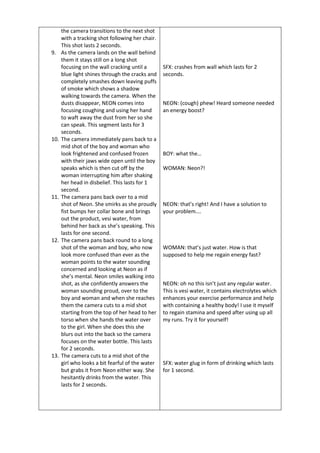 the camera transitions to the next shot
with a tracking shot following her chair.
This shot lasts 2 seconds.
9. As the camera lands on the wall behind
them it stays still on a long shot
focusing on the wall cracking until a
blue light shines through the cracks and
completely smashes down leaving puffs
of smoke which shows a shadow
walking towards the camera. When the
dusts disappear, NEON comes into
focusing coughing and using her hand
to waft away the dust from her so she
can speak. This segment lasts for 3
seconds.
10. The camera immediately pans back to a
mid shot of the boy and woman who
look frightened and confused frozen
with their jaws wide open until the boy
speaks which is then cut off by the
woman interrupting him after shaking
her head in disbelief. This lasts for 1
second.
11. The camera pans back over to a mid
shot of Neon. She smirks as she proudly
fist bumps her collar bone and brings
out the product, vesi water, from
behind her back as she’s speaking. This
lasts for one second.
12. The camera pans back round to a long
shot of the woman and boy, who now
look more confused than ever as the
woman points to the water sounding
concerned and looking at Neon as if
she’s mental. Neon smiles walking into
shot, as she confidently answers the
woman sounding proud, over to the
boy and woman and when she reaches
them the camera cuts to a mid shot
starting from the top of her head to her
torso when she hands the water over
to the girl. When she does this she
blurs out into the back so the camera
focuses on the water bottle. This lasts
for 2 seconds.
13. The camera cuts to a mid shot of the
girl who looks a bit fearful of the water
but grabs it from Neon either way. She
hesitantly drinks from the water. This
lasts for 2 seconds.
SFX: crashes from wall which lasts for 2
seconds.
NEON: (cough) phew! Heard someone needed
an energy boost?
BOY: what the…
WOMAN: Neon?!
NEON: that’s right! And I have a solution to
your problem….
WOMAN: that’s just water. How is that
supposed to help me regain energy fast?
NEON: oh no this isn’t just any regular water.
This is vesi water, it contains electrolytes which
enhances your exercise performance and help
with containing a healthy body! I use it myself
to regain stamina and speed after using up all
my runs. Try it for yourself!
SFX: water glug in form of drinking which lasts
for 1 second.
 