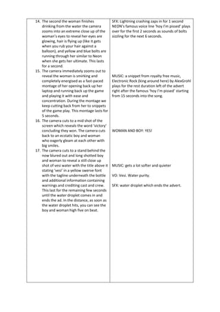 14. The second the woman finishes
drinking from the water the camera
zooms into an extreme close up of the
woman’s eyes to reveal her eyes are
glowing, hair is flying up (like it gets
when you rub your hair against a
balloon), and yellow and blue bolts are
running through her similar to Neon
when she gets her ultimate. This lasts
for a second.
15. The camera immediately zooms out to
reveal the woman is smirking and
completely energised as a fast-paced
montage of her opening back up her
laptop and running back up the game
and playing it with ease and
concentration. During the montage we
keep cutting back from her to snippets
of the game play. This montage lasts for
5 seconds.
16. The camera cuts to a mid shot of the
screen which reveals the word ‘victory’
concluding they won. The camera cuts
back to an ecstatic boy and woman
who eagerly gleam at each other with
big smiles.
17. The camera cuts to a stand behind the
now blured out and long shotted boy
and woman to reveal a still close up
shot of vesi water with the title above it
stating ‘vesi’ in a yellow swerve font
with the tagline underneath the bottle
and additional information containing
warnings and crediting cast and crew.
This last for the remaining few seconds
until the water droplet comes in and
ends the ad. In the distance, as soon as
the water droplet hits, you can see the
boy and woman high five on beat.
SFX: Lightning crashing zaps in for 1 second
NEON’s famous voice line ‘hoy I’m pissed’ plays
over for the first 2 seconds as sounds of bolts
sizzling for the next 6 seconds.
MUSIC: a snippet from royalty free music,
Electronic Rock (king around here) by AlexGrohl
plays for the rest duration left of the advert
right after the famous ‘hoy I’m pissed’ starting
from 15 seconds into the song.
WOMAN AND BOY: YES!
MUSIC: gets a lot softer and quieter
VO: Vesi. Water purity.
SFX: water droplet which ends the advert.
 